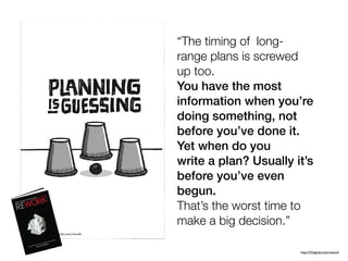 “The timing of long-
range plans is screwed
up too.
You have the most
information when you’re
doing something, not
before you’ve done it.
Yet when do you
write a plan? Usually it’s
before you’ve even
begun.
That’s the worst time to
make a big decision.”
http://37signals.com/rework
 