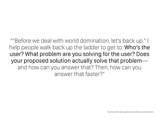 ““Before we deal with world domination, let’s back up.” I
help people walk back up the ladder to get to: Who’s the
user? What problem are you solving for the user? Does
your proposed solution actually solve that problem—
and how can you answer that? Then, how can you
answer that faster?”
http://how.co/the-right-questions-to-ask-before-you-build-software/
 