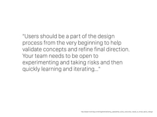 “Users should be a part of the design
process from the very beginning to help
validate concepts and refine final direction.
Your team needs to be open to
experimenting and taking risks and then
quickly learning and iterating…”
http://www.mckinsey.com/insights/marketing_sales/what_every_executive_needs_to_know_about_design
 