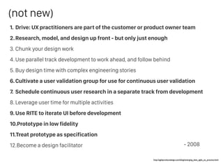 1. Drive: UX practitioners are part of the customer or product owner team
2.Research, model, and design up front - but only just enough
3. Chunk your design work
4. Use parallel track development to work ahead, and follow behind
5. Buy design time with complex engineering stories
6.Cultivate a user validation group for use for continuous user validation
7. Schedule continuous user research in a separate track from development
8. Leverage user time for multiple activities
9. Use RITE to iterate UI before development
10.Prototype in low fidelity
11.Treat prototype as specification
12.Become a design facilitator
http://agileproductdesign.com/blog/emerging_best_agile_ux_practice.html
- 2008
(not new)
 