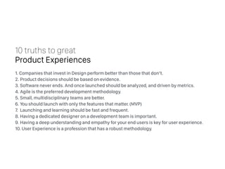 1. Companies that invest in Design perform better than those that don’t.
2. Product decisions should be based on evidence.
3. Software never ends. And once launched should be analyzed, and driven by metrics.
4. Agile is the preferred development methodology.
5. Small, multidisciplinary teams are better.
6. You should launch with only the features that matter. (MVP)
7. Launching and learning should be fast and frequent.
8. Having a dedicated designer on a development team is important.
9. Having a deep understanding and empathy for your end users is key for user experience.
10. User Experience is a profession that has a robust methodology.
10 truths to great
Product Experiences
 