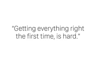 “Getting everything right
the first time, is hard.”
 