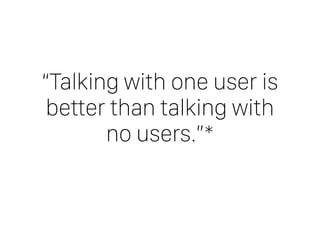 “Talking with one user is
better than talking with
no users.”*
 