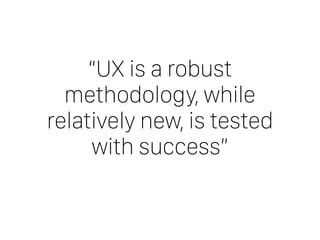 “UX is a robust
methodology, while
relatively new, is tested
with success”
 