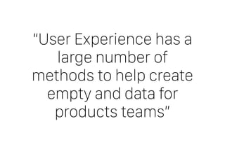 “User Experience has a
large number of
methods to help create
empty and data for
products teams”
 