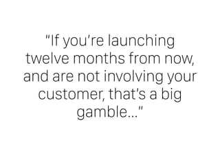 “If you’re launching
twelve months from now,  
and are not involving your
customer, that’s a big
gamble…”
 