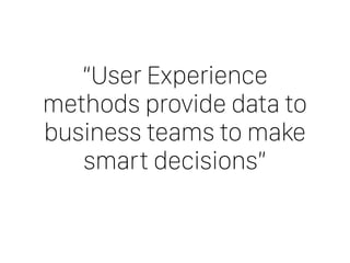 “User Experience
methods provide data to
business teams to make
smart decisions”
 