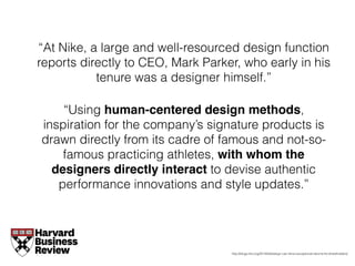 “At Nike, a large and well-resourced design function
reports directly to CEO, Mark Parker, who early in his
tenure was a designer himself.”
“Using human-centered design methods,
inspiration for the company’s signature products is
drawn directly from its cadre of famous and not-so-
famous practicing athletes, with whom the
designers directly interact to devise authentic
performance innovations and style updates.”
http://blogs.hbr.org/2014/04/design-can-drive-exceptional-returns-for-shareholders/
 