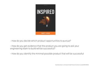 - How do you decide which product opportunities to pursue?
- How do you get evidence that the product you are going to ask your
engineering team to build will be successful?
- How do you identify the minimal possible product that will be successful
http://www.amazon.com/Inspired-Create-Products-Customers-Love/dp/0981690408/
 