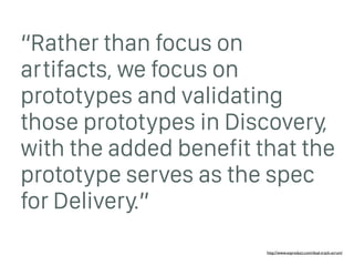 “Rather than focus on
artifacts, we focus on
prototypes and validating
those prototypes in Discovery,
with the added benefit that the
prototype serves as the spec
for Delivery.”
http://www.svproduct.com/dual-track-scrum/
 