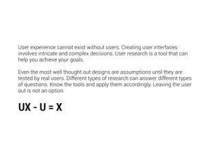 User experience cannot exist without users. Creating user interfaces
involves intricate and complex decisions. User research is a tool that can
help you achieve your goals.
Even the most well thought out designs are assumptions until they are
tested by real users. Different types of research can answer different types
of questions. Know the tools and apply them accordingly. Leaving the user
out is not an option.
UX - U = X
 
