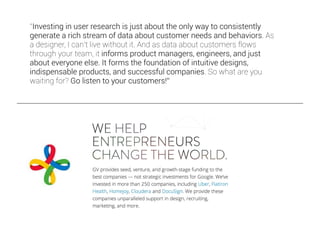 “Investing in user research is just about the only way to consistently
generate a rich stream of data about customer needs and behaviors. As
a designer, I can’t live without it. And as data about customers flows
through your team, it informs product managers, engineers, and just
about everyone else. It forms the foundation of intuitive designs,
indispensable products, and successful companies. So what are you
waiting for? Go listen to your customers!”
 