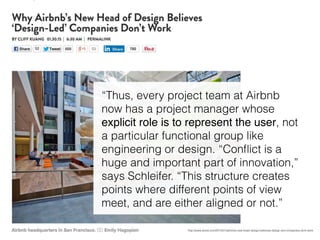 http://www.wired.com/2015/01/airbnbs-new-head-design-believes-design-led-companies-dont-work
“Thus, every project team at Airbnb
now has a project manager whose
explicit role is to represent the user, not
a particular functional group like
engineering or design. “Conﬂict is a
huge and important part of innovation,”
says Schleifer. “This structure creates
points where different points of view
meet, and are either aligned or not.”
 
