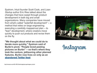 Systrom, Intuit founder Scott Cook, and Lean
Startup author Eric Ries talked about the
changes that have swept through product
development in both big and small
organizations. Many companies have moved
from what's called "waterfall development" -- a
method that relies on large engineering
executing a carefully mapped-out plan -- to
"lean" development, where creators move
quickly to push out products and revise them
on the fly.
"We thought about what we could do to
iterate more quickly," Systrom said of
Burbn's pivot. "People loved posting
pictures on Burbn" -- so that's where they
took the venture, jettisoning other planned
features. Burbn now lives on only as an
abandoned Twitter feed.
http://money.cnn.com/2011/09/13/technology/startups/instagram_burbn/
 