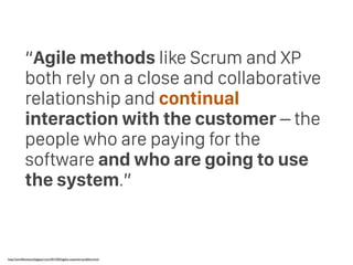 “Agile methods like Scrum and XP
both rely on a close and collaborative
relationship and continual
interaction with the customer – the
people who are paying for the
software and who are going to use
the system.”
http://swreﬂections.blogspot.com/2012/02/agiles-customer-problem.html
 