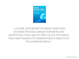 http://scaledagileframework.com/ux
“…a small, centralized UX design team who
provides the basic design standards and
preliminary mock-ups for each UI, but the teams
have team-based UX implementation experts for
the implementation.”
 