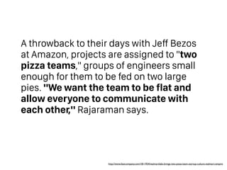 A throwback to their days with Jeff Bezos
at Amazon, projects are assigned to "two
pizza teams," groups of engineers small
enough for them to be fed on two large
pies. "We want the team to be flat and
allow everyone to communicate with
each other," Rajaraman says.
http://www.fastcompany.com/1811934/walmartlabs-brings-two-pizza-team-startup-culture-walmart-empire
 