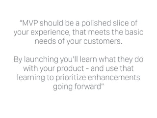“MVP should be a polished slice of
your experience, that meets the basic
needs of your customers.
By launching you’ll learn what they do
with your product - and use that
learning to prioritize enhancements
going forward”
 