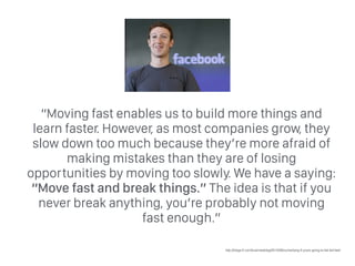 “Moving fast enables us to build more things and
learn faster. However, as most companies grow, they
slow down too much because they’re more afraid of
making mistakes than they are of losing
opportunities by moving too slowly. We have a saying:
“Move fast and break things.” The idea is that if you
never break anything, you’re probably not moving
fast enough.”
http://blogs.ft.com/businessblog/2012/09/zuckerberg-if-youre-going-to-fail-fail-fast/
 