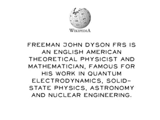 Freeman John Dyson FRS is
an English American
theoretical physicist and
mathematician, famous for
his work in quantum
electrodynamics, solid-
state physics, astronomy
and nuclear engineering.
 