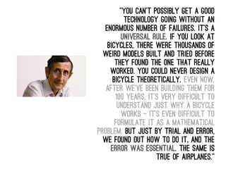 “You can't possibly get a good
technology going without an
enormous number of failures. It's a
universal rule. If you look at
bicycles, there were thousands of
weird models built and tried before
they found the one that really
worked. You could never design a
bicycle theoretically. Even now,
after we've been building them for
100 years, it's very difficult to
understand just why a bicycle
works - it's even difficult to
formulate it as a mathematical
problem. But just by trial and error,
we found out how to do it, and the
error was essential. The same is
true of airplanes.”
 