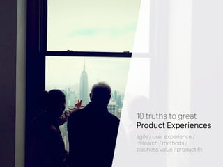 10 truths to great
Product Experiences
agile / user experience /
research / methods /
business value / product fit
 