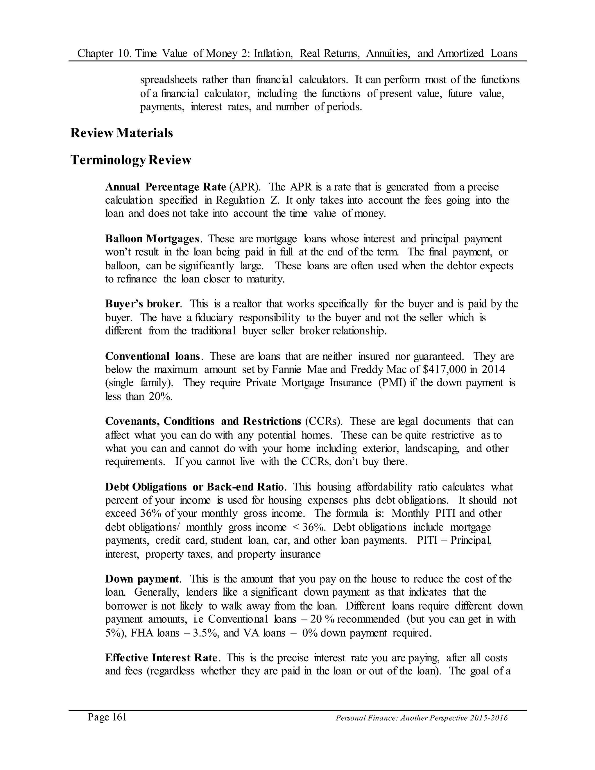 Chapter 10. Time Value of Money 2: Inflation, Real Returns, Annuities, and Amortized Loans
Page 161 Personal Finance: Another Perspective 2015-2016
spreadsheets rather than financial calculators. It can perform most of the functions
of a financial calculator, including the functions of present value, future value,
payments, interest rates, and number of periods.
Review Materials
TerminologyReview
Annual Percentage Rate (APR). The APR is a rate that is generated from a precise
calculation specified in Regulation Z. It only takes into account the fees going into the
loan and does not take into account the time value of money.
Balloon Mortgages. These are mortgage loans whose interest and principal payment
won’t result in the loan being paid in full at the end of the term. The final payment, or
balloon, can be significantly large. These loans are often used when the debtor expects
to refinance the loan closer to maturity.
Buyer’s broker. This is a realtor that works specifically for the buyer and is paid by the
buyer. The have a fiduciary responsibility to the buyer and not the seller which is
different from the traditional buyer seller broker relationship.
Conventional loans. These are loans that are neither insured nor guaranteed. They are
below the maximum amount set by Fannie Mae and Freddy Mac of $417,000 in 2014
(single family). They require Private Mortgage Insurance (PMI) if the down payment is
less than 20%.
Covenants, Conditions and Restrictions (CCRs). These are legal documents that can
affect what you can do with any potential homes. These can be quite restrictive as to
what you can and cannot do with your home including exterior, landscaping, and other
requirements. If you cannot live with the CCRs, don’t buy there.
Debt Obligations or Back-end Ratio. This housing affordability ratio calculates what
percent of your income is used for housing expenses plus debt obligations. It should not
exceed 36% of your monthly gross income. The formula is: Monthly PITI and other
debt obligations/ monthly gross income < 36%. Debt obligations include mortgage
payments, credit card, student loan, car, and other loan payments. PITI = Principal,
interest, property taxes, and property insurance
Down payment. This is the amount that you pay on the house to reduce the cost of the
loan. Generally, lenders like a significant down payment as that indicates that the
borrower is not likely to walk away from the loan. Different loans require different down
payment amounts, i.e Conventional loans – 20 % recommended (but you can get in with
5%), FHA loans – 3.5%, and VA loans – 0% down payment required.
Effective Interest Rate. This is the precise interest rate you are paying, after all costs
and fees (regardless whether they are paid in the loan or out of the loan). The goal of a
 