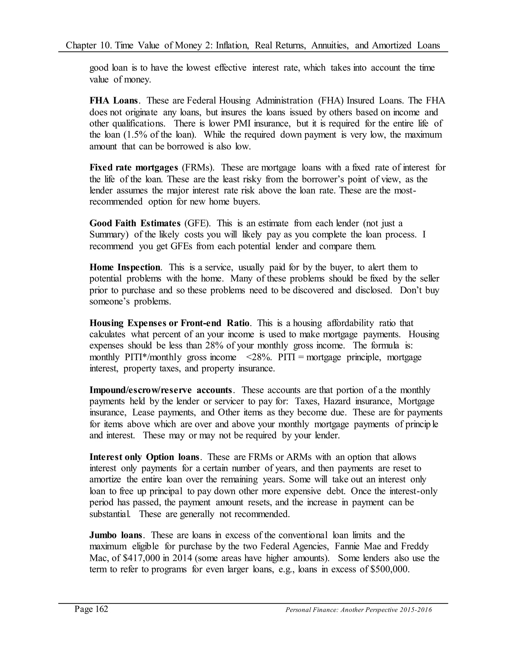 Chapter 10. Time Value of Money 2: Inflation, Real Returns, Annuities, and Amortized Loans
Page 162 Personal Finance: Another Perspective 2015-2016
good loan is to have the lowest effective interest rate, which takes into account the time
value of money.
FHA Loans. These are Federal Housing Administration (FHA) Insured Loans. The FHA
does not originate any loans, but insures the loans issued by others based on income and
other qualifications. There is lower PMI insurance, but it is required for the entire life of
the loan (1.5% of the loan). While the required down payment is very low, the maximum
amount that can be borrowed is also low.
Fixed rate mortgages (FRMs). These are mortgage loans with a fixed rate of interest for
the life of the loan. These are the least risky from the borrower’s point of view, as the
lender assumes the major interest rate risk above the loan rate. These are the most-
recommended option for new home buyers.
Good Faith Estimates (GFE). This is an estimate from each lender (not just a
Summary) of the likely costs you will likely pay as you complete the loan process. I
recommend you get GFEs from each potential lender and compare them.
Home Inspection. This is a service, usually paid for by the buyer, to alert them to
potential problems with the home. Many of these problems should be fixed by the seller
prior to purchase and so these problems need to be discovered and disclosed. Don’t buy
someone’s problems.
Housing Expenses or Front-end Ratio. This is a housing affordability ratio that
calculates what percent of an your income is used to make mortgage payments. Housing
expenses should be less than 28% of your monthly gross income. The formula is:
monthly PITI*/monthly gross income <28%. PITI = mortgage principle, mortgage
interest, property taxes, and property insurance.
Impound/escrow/reserve accounts. These accounts are that portion of a the monthly
payments held by the lender or servicer to pay for: Taxes, Hazard insurance, Mortgage
insurance, Lease payments, and Other items as they become due. These are for payments
for items above which are over and above your monthly mortgage payments of principle
and interest. These may or may not be required by your lender.
Interest only Option loans. These are FRMs or ARMs with an option that allows
interest only payments for a certain number of years, and then payments are reset to
amortize the entire loan over the remaining years. Some will take out an interest only
loan to free up principal to pay down other more expensive debt. Once the interest-only
period has passed, the payment amount resets, and the increase in payment can be
substantial. These are generally not recommended.
Jumbo loans. These are loans in excess of the conventional loan limits and the
maximum eligible for purchase by the two Federal Agencies, Fannie Mae and Freddy
Mac, of $417,000 in 2014 (some areas have higher amounts). Some lenders also use the
term to refer to programs for even larger loans, e.g., loans in excess of $500,000.
 