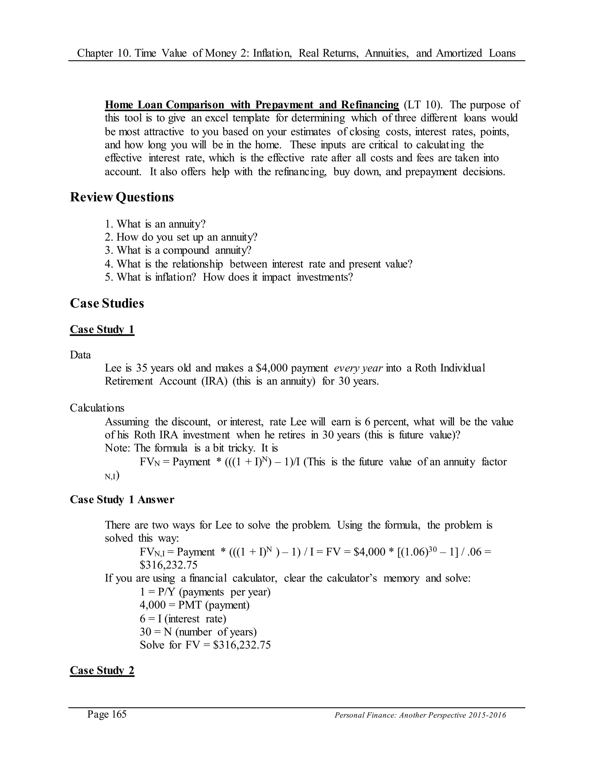 Chapter 10. Time Value of Money 2: Inflation, Real Returns, Annuities, and Amortized Loans
Page 165 Personal Finance: Another Perspective 2015-2016
Home Loan Comparison with Prepayment and Refinancing (LT 10). The purpose of
this tool is to give an excel template for determining which of three different loans would
be most attractive to you based on your estimates of closing costs, interest rates, points,
and how long you will be in the home. These inputs are critical to calculating the
effective interest rate, which is the effective rate after all costs and fees are taken into
account. It also offers help with the refinancing, buy down, and prepayment decisions.
Review Questions
1. What is an annuity?
2. How do you set up an annuity?
3. What is a compound annuity?
4. What is the relationship between interest rate and present value?
5. What is inflation? How does it impact investments?
Case Studies
Case Study 1
Data
Lee is 35 years old and makes a $4,000 payment every year into a Roth Individual
Retirement Account (IRA) (this is an annuity) for 30 years.
Calculations
Assuming the discount, or interest, rate Lee will earn is 6 percent, what will be the value
of his Roth IRA investment when he retires in 30 years (this is future value)?
Note: The formula is a bit tricky. It is
FVN = Payment * (((1 + I)N) – 1)/I (This is the future value of an annuity factor
N,I)
Case Study 1 Answer
There are two ways for Lee to solve the problem. Using the formula, the problem is
solved this way:
FVN,I = Payment * (((1 + I)N ) – 1) / I = FV = $4,000 * [(1.06)30 – 1] / .06 =
$316,232.75
If you are using a financial calculator, clear the calculator’s memory and solve:
1 = P/Y (payments per year)
4,000 = PMT (payment)
6 = I (interest rate)
30 = N (number of years)
Solve for FV = $316,232.75
Case Study 2
 