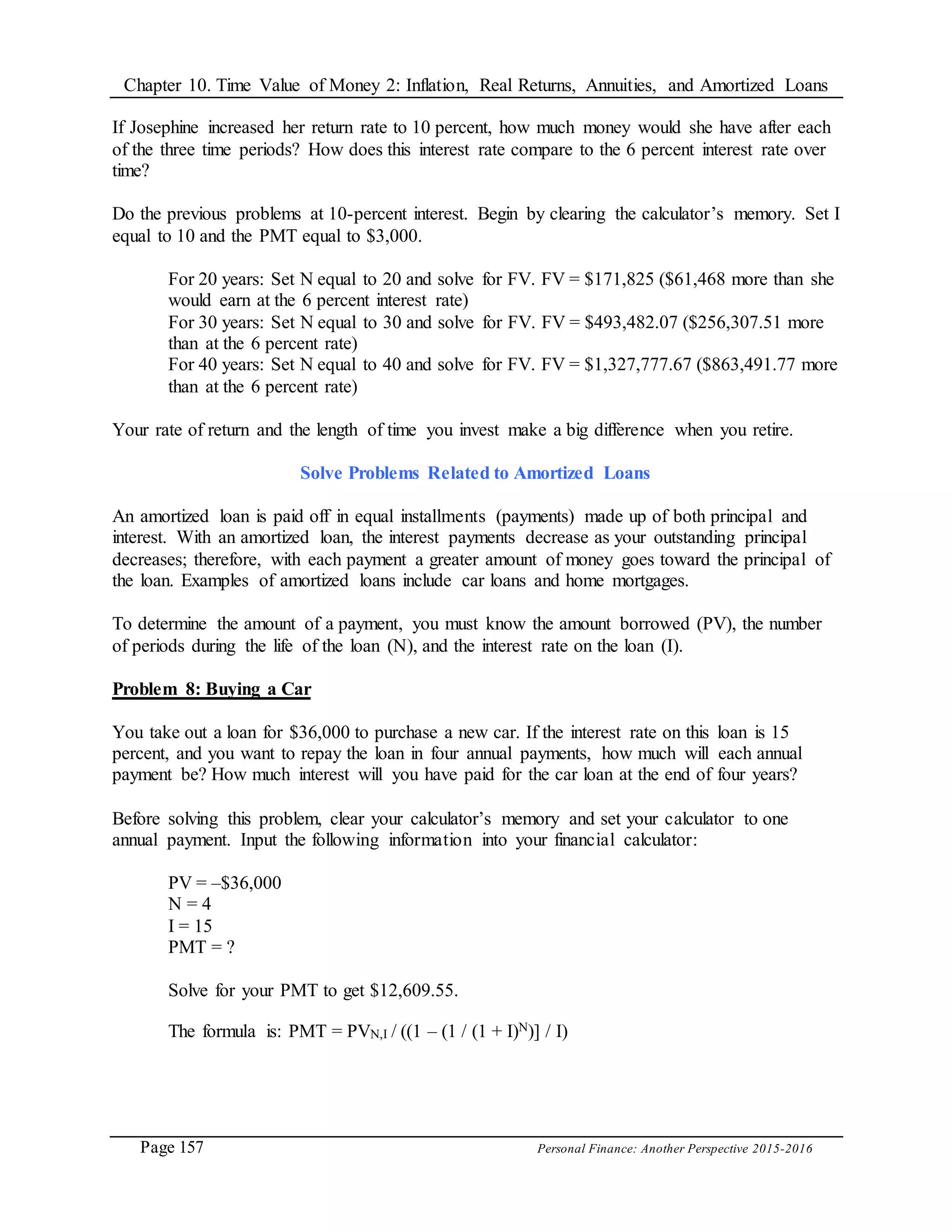 Chapter 10. Time Value of Money 2: Inflation, Real Returns, Annuities, and Amortized Loans
Page 157 Personal Finance: Another Perspective 2015-2016
If Josephine increased her return rate to 10 percent, how much money would she have after each
of the three time periods? How does this interest rate compare to the 6 percent interest rate over
time?
Do the previous problems at 10-percent interest. Begin by clearing the calculator’s memory. Set I
equal to 10 and the PMT equal to $3,000.
For 20 years: Set N equal to 20 and solve for FV. FV = $171,825 ($61,468 more than she
would earn at the 6 percent interest rate)
For 30 years: Set N equal to 30 and solve for FV. FV = $493,482.07 ($256,307.51 more
than at the 6 percent rate)
For 40 years: Set N equal to 40 and solve for FV. FV = $1,327,777.67 ($863,491.77 more
than at the 6 percent rate)
Your rate of return and the length of time you invest make a big difference when you retire.
Solve Problems Related to Amortized Loans
An amortized loan is paid off in equal installments (payments) made up of both principal and
interest. With an amortized loan, the interest payments decrease as your outstanding principal
decreases; therefore, with each payment a greater amount of money goes toward the principal of
the loan. Examples of amortized loans include car loans and home mortgages.
To determine the amount of a payment, you must know the amount borrowed (PV), the number
of periods during the life of the loan (N), and the interest rate on the loan (I).
Problem 8: Buying a Car
You take out a loan for $36,000 to purchase a new car. If the interest rate on this loan is 15
percent, and you want to repay the loan in four annual payments, how much will each annual
payment be? How much interest will you have paid for the car loan at the end of four years?
Before solving this problem, clear your calculator’s memory and set your calculator to one
annual payment. Input the following information into your financial calculator:
PV = –$36,000
N = 4
I = 15
PMT = ?
Solve for your PMT to get $12,609.55.
The formula is: PMT = PVN,I / ((1 – (1 / (1 + I)N)] / I)
 
