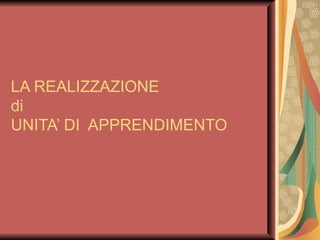 LA REALIZZAZIONE  di  UNITA’ DI  APPRENDIMENTO 