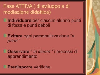 Fase ATTIVA ( di sviluppo e di mediazione didattica) Individuare  per ciascun alunno punti di forza e punti deboli Evitare  ogni personalizzazione “ a priori  ” Osservare  “  in itinere  “ i processi di apprendimento Predisporre  verifiche  