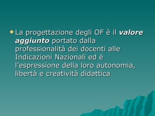 La progettazione degli OF è il  valore aggiunto  portato dalla professionalità dei docenti alle Indicazioni Nazionali ed è l’espressione della loro autonomia, libertà e creatività didattica 