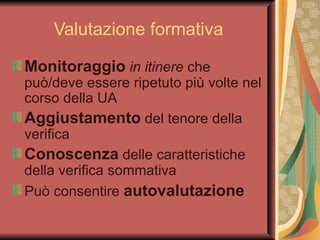 Valutazione formativa Monitoraggio   in itinere  che può/deve essere ripetuto più volte nel corso della UA Aggiustamento  del tenore della verifica Conoscenza  delle caratteristiche della verifica sommativa Può consentire  autovalutazione 