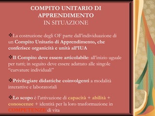 COMPITO UNITARIO DI APPRENDIMENTO IN SITUAZIONE La costruzione degli OF parte dall’individuazione di un  Compito Unitario di Apprendimento, che conferisce organicità e unità all’IUA Il Compito deve essere articolabile : all’inizio uguale per tutti; in seguito deve essere adattato alle singole “curvature individuali” Privilegiare didattiche coinvolgenti  a modalità interattive e laboratoriali Lo scopo  è l’attivazione di  capacità  +  abilità  +  conoscenze  + identità per la loro trasformazione in  COMPETENZE  di vita 
