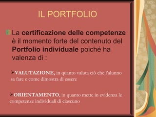 IL PORTFOLIO La  certificazione delle competenze  è il momento forte del contenuto del  Portfolio individuale  poiché ha valenza di :  VALUTAZIONE,  in quanto valuta ciò che l’alunno sa fare e come dimostra di essere ORIENTAMENTO , in quanto mette in evidenza le competenze individuali di ciascuno 