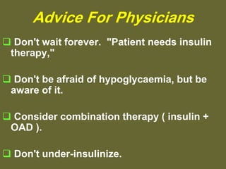 Advice For Physicians
 Don't wait forever. "Patient needs insulin
therapy,"
 Don't be afraid of hypoglycaemia, but be
aware of it.
 Consider combination therapy ( insulin +
OAD ).
 Don't under-insulinize.
 
