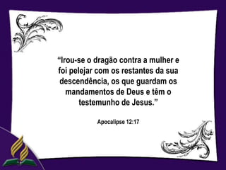 “Irou-se o dragão contra a mulher e
foi pelejar com os restantes da sua
 descendência, os que guardam os
   mandamentos de Deus e têm o
       testemunho de Jesus.”

           Apocalipse 12:17
 