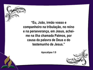 “Eu, João, irmão vosso e
companheiro na tribulação, no reino
e na perseverança, em Jesus, achei-
  me na ilha chamada Patmos, por
   causa da palavra de Deus e do
       testemunho de Jesus.”

            Apocalipse 1:9
 