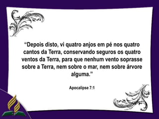 “Depois disto, vi quatro anjos em pé nos quatro
 cantos da Terra, conservando seguros os quatro
ventos da Terra, para que nenhum vento soprasse
sobre a Terra, nem sobre o mar, nem sobre árvore
                     alguma.”

                  Apocalipse 7:1
 