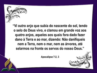 “Vi outro anjo que subia do nascente do sol, tendo
 o selo do Deus vivo, e clamou em grande voz aos
  quatro anjos, aqueles aos quais fora dado fazer
  dano à Terra e ao mar, dizendo: Não danifiqueis
    nem a Terra, nem o mar, nem as árvores, até
  selarmos na fronte os servos do nosso Deus.”

                  Apocalipse 7:2, 3
 