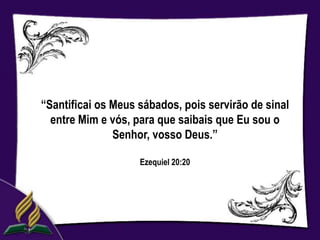 “Santificai os Meus sábados, pois servirão de sinal
  entre Mim e vós, para que saibais que Eu sou o
               Senhor, vosso Deus.”

                    Ezequiel 20:20
 