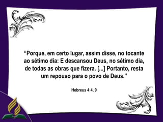 “Porque, em certo lugar, assim disse, no tocante
ao sétimo dia: E descansou Deus, no sétimo dia,
de todas as obras que fizera. [...] Portanto, resta
       um repouso para o povo de Deus.”

                    Hebreus 4:4, 9
 