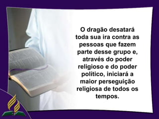 O dragão desatará
toda sua ira contra as
  pessoas que fazem
 parte desse grupo e,
    através do poder
  religioso e do poder
   político, iniciará a
   maior perseguição
 religiosa de todos os
         tempos.
 