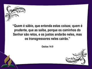 “Quem é sábio, que entenda estas coisas; quem é
 prudente, que as saiba, porque os caminhos do
Senhor são retos, e os justos andarão neles, mas
        os transgressores neles cairão.”

                    Oséias 14:9
 