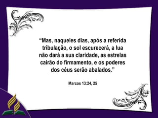 “Mas, naqueles dias, após a referida
 tribulação, o sol escurecerá, a lua
não dará a sua claridade, as estrelas
cairão do firmamento, e os poderes
     dos céus serão abalados.”

            Marcos 13:24, 25
 