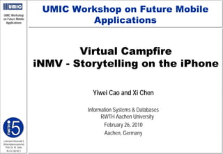 UMIC Workshop on Future Mobile
                                  Applications
UMIC Workshop
on Future Mobile
  Applications




                                 Virtual Campfire
                         iNMV - Storytelling on the iPhone

                                    Yiwei Cao and Xi Chen

                                  Information Systems & Databases
                                        RWTH Aachen University
                                         February 26, 2010
                                         Aachen, Germany
Lehrstuhl Informatik 5
(Informationssysteme)
   Prof. Dr. M. Jarke
   I5-CC-0210-1
 