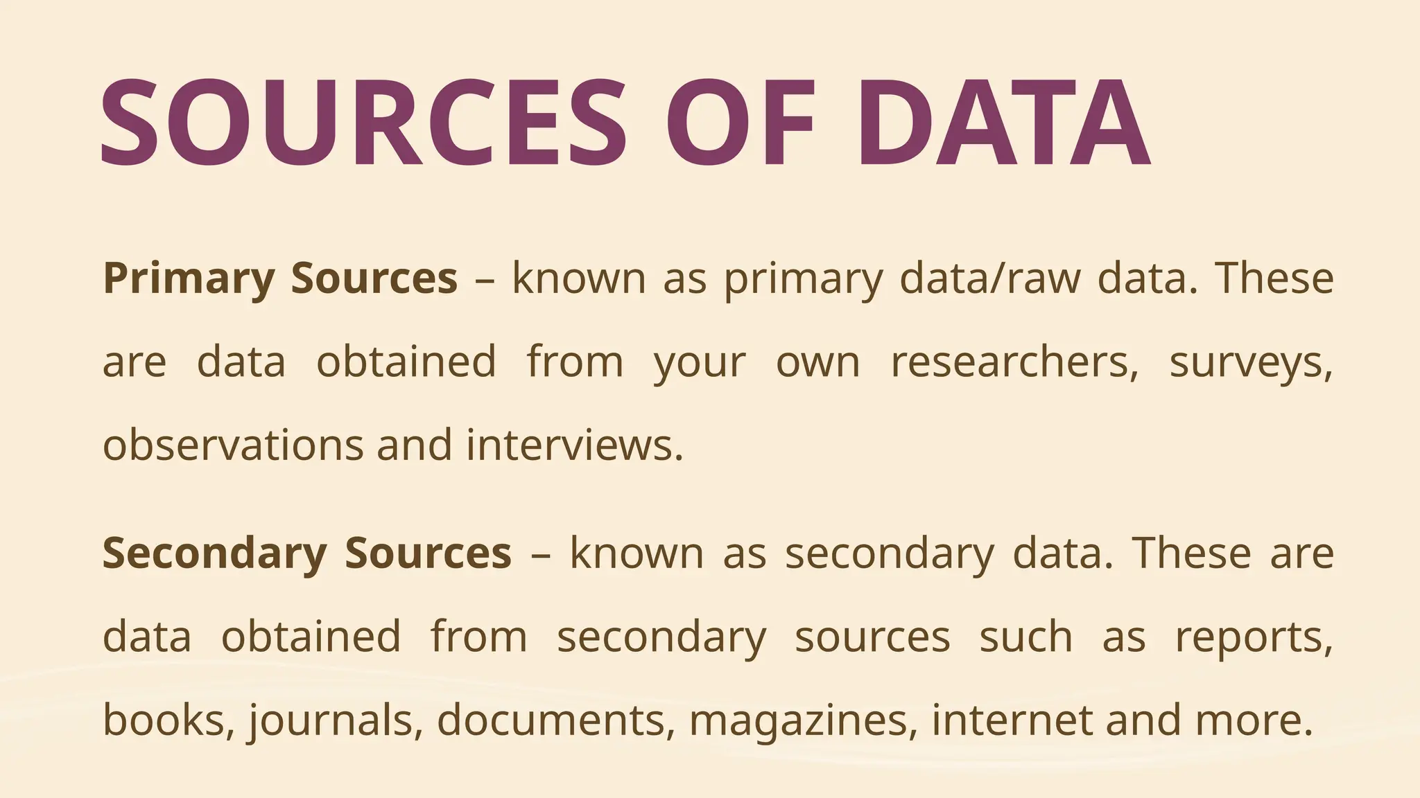 Primary Sources – known as primary data/raw data. These
are data obtained from your own researchers, surveys,
observations and interviews.
Secondary Sources – known as secondary data. These are
data obtained from secondary sources such as reports,
books, journals, documents, magazines, internet and more.
SOURCES OF DATA
 