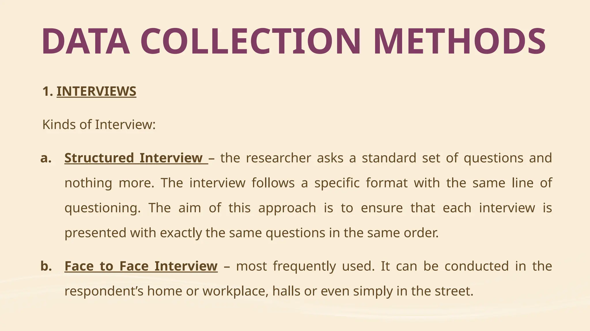 1. INTERVIEWS
Kinds of Interview:
a. Structured Interview – the researcher asks a standard set of questions and
nothing more. The interview follows a specific format with the same line of
questioning. The aim of this approach is to ensure that each interview is
presented with exactly the same questions in the same order.
b. Face to Face Interview – most frequently used. It can be conducted in the
respondent’s home or workplace, halls or even simply in the street.
DATA COLLECTION METHODS
 