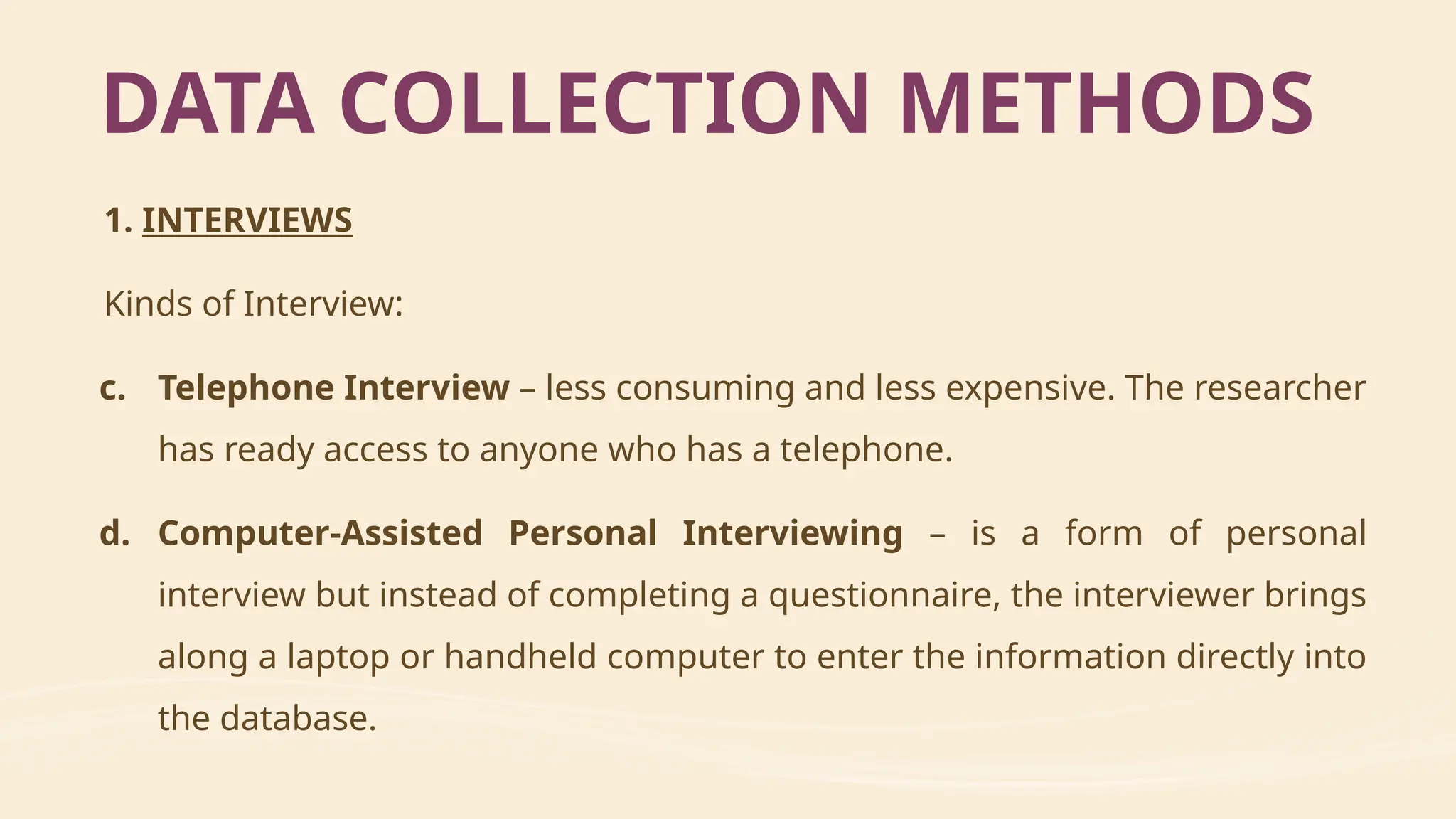 1. INTERVIEWS
Kinds of Interview:
c. Telephone Interview – less consuming and less expensive. The researcher
has ready access to anyone who has a telephone.
d. Computer-Assisted Personal Interviewing – is a form of personal
interview but instead of completing a questionnaire, the interviewer brings
along a laptop or handheld computer to enter the information directly into
the database.
DATA COLLECTION METHODS
 